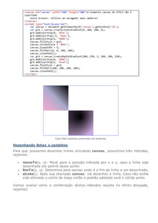 Desenhando linhas e caminhos
Para que possamos desenhar linhas utilizando canvas, possuímos três métodos,
vejamos:
 moveTo(x, y): Move para a posição indicada por x e y, caso a linha seja
desenhada ela partirá deste ponto
 lineTo(x, y): Determina para canvas onde é o fim da linha a ser desenhada.
 stroke(): Após sua chamada canvas irá desenhar a linha. Caso não tenha
sido alterado o estilo do traço então o padrão adotado será o sólido preto
Vamos avaliar como a combinação destes métodos resulta no efeito desejado,
vejamos:
 