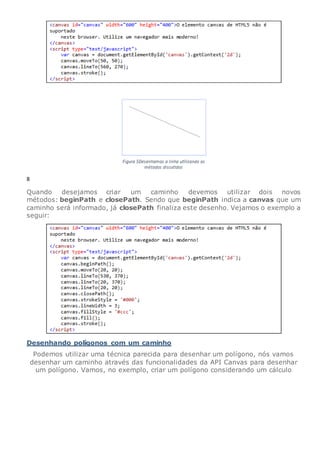 8
Quando desejamos criar um caminho devemos utilizar dois novos
métodos: beginPath e closePath. Sendo que beginPath indica a canvas que um
caminho será informado, já closePath finaliza este desenho. Vejamos o exemplo a
seguir:
Desenhando polígonos com um caminho
Podemos utilizar uma técnica parecida para desenhar um polígono, nós vamos
desenhar um caminho através das funcionalidades da API Canvas para desenhar
um polígono. Vamos, no exemplo, criar um polígono considerando um cálculo
 