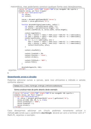 matemático, mas poderíamos construir qualquer forma caso desejássemos,
vejamos:
9
Desenhando arcos e círculos
Podemos adicionar curvas a canvas, para isso utilizamos o método e valores
conforme abaixo:
Caso desejarmos adicionar um círculo podemos novamente utilizar o
método arc sendo que o parâmetro startAngle deverá ser zero e terminar com 2 *
Math.PI, vejamos o exemplo:
 