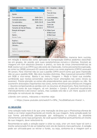 De maneira bem sucinta,
em relação à teoria das cores aplicada na Computação Gráfica podemos classificá-
las em grupos, de acordo com suas características visíveis e internas. Existem as
imagens em tom absoluto (branco e preto), os tons de cinza (monocromática) as
RGB (cores luz) e as CMYK que são cores de impressão. Como previamente explicado,
as cores luz (RGB) possuem 03 canais de cores e as cores pigmento (CMYK) possuem
04 canais. Para internet não se usa o padrão CMYK assim como que para impressão
não se usa o padrão RGB. São dois mundos distintos. Mas é possível converter CMYK
em RGB e vice-versa. Basta ir ao menu Imagem > Modo e fazer sua escolha.
Lembrando que nestas conversões costuma haver alterações nas cores (leves ou
severas). Preste atenção se estas são preponderantes para seu projeto ou não. Se
ocorrerem distorções importantes nas cores, tente minimizartais efeitos em Imagens
> Ajustes compensando as perdas com os recursos ali disponíveis. Para monitorar os
canais de cores de sua imagem, vá em Janelas > Canais. É possível visualizá-los
individualmente e até excluir canais, mas cuidado isto não e um mero ajuste e sim
alteração no estrutural da imagem.
Lidando com canais, máscaras e recortes veja:
< https://www.youtube.com/watch?v=9Pki_TecvEk&feature=fvwrel >.
4) SELEÇÃO
Uma seleção nada mais é do que uma marcação de área que o Photoshop oferece de
modo a se tratar especificamente um trecho da sua imagem. Esta seleção pode ter
sua forma pré-definida (demarcada por retângulos e círculos) ou aleatória
(ferramentas como laço poligonal). Se você quisertrabalhar pontualmente um trecho
da sua imagem, deve selecioná-lo.
Recomenda-se após a seleção copiar e colar ou seja, criar um novo layer só com o
trecho selecionado fim de se trabalhar com ele de maneira mais particular. A seleção
pode ser utilizada para se retirar o fundo, ou seja, contorna-se a imagem com a
 