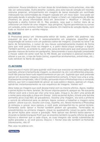 selecionar. Pouca tolerância: se tiver áreas de tonalidades muito próximas, elas não
vão ser selecionadas. Outro detalhe: cuidado, pois este tipo de seleção em recortes
costuma propiciar, principalmente em imagens de baixa resolução um serrilhado
indesejado nas extremidades da imagem copiada em um novo layer. Isso pode ser
atenuado dando à seleção (logo antes do Copiar e Colar) um tratamento de difusão
(Feather) de pouca intensidade. Está em Selecionar > Modificar > Difusão ou
digitando o atalho Control Alt D. Mas pondere, veja qual o melhor meio de se
selecionar um trecho de uma imagem: laço poligonal, figuras geométricas ou curvas
em seleção, como veremos melhor mais adiante. Em matéria de seleção rápida, nem
tudo se resolve com a varinha mágica.
6) TEXTOS
O Photoshop possui um interessante editor de texto, porém não podemos nos
esquecer de que ele não é necessariamente um programa específico para
diagramação de textos e sim um poderoso editor de imagens. Clicando na letra T da
barra de ferramentas, o cursor de seu mouse automaticamente mudará de forma
para que você possa clicar na imagem e, a partir deste clique começar a digitar.
Também permite, ao arrastá-lo, abrir uma caixa de texto para que você possa inserir
grandes massas de textos em parágrafos. Selecionando o texto digitado (arrastando
o mouse sobre ele como você faz no MS Word, por exemplo) é possível escolher e
alterar a sua cor, o tipo de fonte (letra), especificar alinhamentos, entrelinhas, etc.;
tudo editável na Barra de opções.
7) ACTIONS
Este recurso é muito útil para quando você tiver que executar as mesmas ações (por
exemplo, alterar o tamanho da imagem, ou descolori-la, etc.) em diferentes arquivos.
Você não precisa fazer tudo repetitivamente um por um. Supondo que você pretenda
aplicar em duzentas imagens cinco procedimentos comuns. E fazer isso uma a uma,
fica bastante complicado, não é? Então, pensando nisso o Photoshop criou o comando
Actions, que tem a capacidade de gravar as suas ações e depois, apenas um clique,
aplicá-las instantaneamente na sua sequência de imagens. Vamos ver?
Abra todas as imagens que você deseja tratar com os mesmo efeitos. Agora, localize
o painel Ações no menu Janelas. Se houver alguma pasta lá, apague-as. Na sua parte
inferior você verá o ícone par criar uma nova ação. Clique-o. Ao abrir uma janela dê
o nome para esta ação e clique em Gravar. Volte ao painel Ações, lá terá uma bolinha
vermelha ativa (tipo REC de gravadores). Escolha uma imagem, ela será a primeira
e servirá de referencial para as demais. Agora comece a trabalhar a imagem como
preferir: altere sua cor, recorte com Crop, espelhe, etc. Neste momento o Photoshop
já começou a gravar seus passos, e você pode acompanhá-los no painel Actions.
Comandos como Salvar e Fechar também podem ser gravados. Terminados os
procedimentos na primeira imagem, clique no quadradinho (stop) na parte inferior
do painel Ações para cessar a gravação. Para aplicar nas demais basta apenas ir
clicando no botão triangular PLAY que se encontra também na parte inferior do painel
Actions e observar que a cada clique, as suas imagens vão sendo submetidas às
ações gravadas e, se você gravou Arquivo > Fechar elas vão também se fechando.
Interessante, não é?
Mas veja na prática em:
.
 