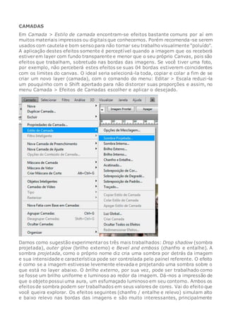 CAMADAS
Em Camada > Estilo de camada encontram-se efeitos bastante comuns por aí em
muitos materiais impressos ou digitais que conhecemos. Porém recomenda-se serem
usados com cautela e bom senso para não tornar seu trabalho visualmente “poluído”.
A aplicação destes efeitos somente é perceptível quando a imagem que os receberá
estiverem layer com fundo transparente e menor que o seu próprio Canvas, pois são
efeitos que trabalham, sobretudo nas bordas das imagens. Se você tiver uma foto,
por exemplo, não perceberá estes efeitos se suas 04 bordas estiverem coincidentes
com os limites do canvas. O ideal seria selecioná-la toda, copiar e colar a fim de se
criar um novo layer (camada), com o comando do menu: Editar > Escala reduzi-la
um pouquinho com o Shift apertado para não distorcer suas proporções e assim, no
menu Camada > Efeitos de Camadas escolher e aplicar o desejado.
Damos como sugestão experimentaros três mais trabalhados: Drop shadow (sombra
projetada), outer glow (brilho externo) e Bevel and emboss (chanfro e entalhe). A
sombra projetada, como o próprio nome diz cria uma sombra por detrás da imagem
e sua intensidade e característica pode ser controlada pelo painel referente. O efeito
é como se a imagem estivesse levemente elevada e projetando uma sombra sobre o
que está no layer abaixo. O brilho externo, por sua vez, pode ser trabalhado como
se fosse um brilho uniforme e luminoso ao redor da imagem. Dá-nos a impressão de
que o objeto possui uma aura, um esfumaçado luminoso em seu contorno. Ambos os
efeitos de sombra podem ser trabalhados em seus valores de cores. Vai do efeito que
você queira explorar. Os efeitos seguintes (chanfro / entalhe e relevo) simulam alto
e baixo relevo nas bordas das imagens e são muito interessantes, principalmente
 
