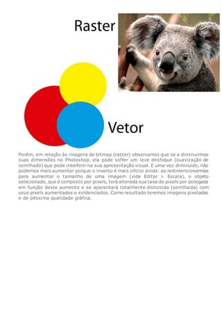 Porém, em relação às imagens de bitmap (raster) observamos que se a diminuirmos
suas dimensões no Photoshop, ela pode sofrer um leve desfoque (suavização de
serrilhado) que pode interferir na sua apresentação visual. E uma vez diminuído, não
podemos mais aumentar porque o inverso é mais crítico ainda: ao redimensionarmos
para aumentar o tamanho de uma imagem (vide Editar > Escala), o objeto
selecionado, que é composto por pixels, terá alterada sua taxa de pixels por polegada
em função deste aumento e se aparentará totalmente distorcida (serrilhada) com
seus pixels aumentados e evidenciados. Como resultado teremos imagens pixeladas
e de péssima qualidade gráfica.
 