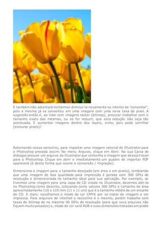 E também não adiantará tentarmos diminuí-la novamente no intento de "consertar",
pois a mesma já se converteu em uma imagem com uma nova taxa de pixel. A
sugestão então é, ao lidar com imagens raster (bitmap), procurar trabalhar com o
tamanho exato das mesmas, ou se for reduzir, que esta redução não seja tão
acentuada. E aumentar imagens dentro dos layers, evite, pois pode serrilhar
(estourar pixels)!
Retomando nosso raciocínio, para importar uma imagem vetorial do Illustrator para
o Photoshop proceda assim: No menu Arquivo, clique em Abrir. Na sua Caixa de
diálogos procure um arquivo do Illustratorque contenha a imagem que deseja trazer
para o Photoshop. Clique em abrir e imediatamente um quadro de importar PDF
aparecerá (é desta forma que ocorre a conversão / migração).
Dimensione a imagem para o tamanho desejado (em área e em pixels), lembrando
que uma imagem de boa qualidade para impressão é gerada com 300 DPIs de
resolução e dimensionada no tamanho ideal para sua aplicação. Por exemplo, se
tivermos uma imagem para uma capa de CD criada no Illustrator, devemos abri-la
no Photoshop como descrito, colocando como valores 300 DPIs e tamanho de área
aproximadamente 110 x 110 mm (11 x 11 cm) que é o tamanho médio de um encarte
de CD. E claro: escolhamos o modo de cor CMYK por se tratar de imagem a ser
impressa. Para arquivos de internet o raciocínio é o mesmo, porém trabalhe com
taxas de bitmap de no máximo 96 DPIs de resolução (para que seus arquivos não
fiquem muito pesados) o, modo de cor será RGB e suas dimensões tratadas em pixels
 