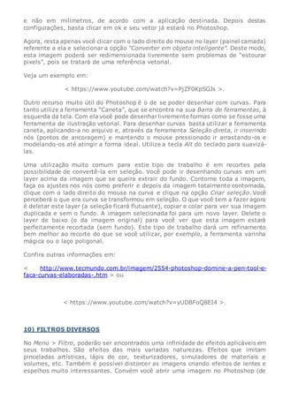 e não em milímetros, de acordo com a aplicação destinada. Depois destas
configurações, basta clicar em ok e seu vetor já estará no Photoshop.
Agora, resta apenas você clicar com o lado direito do mouse no layer (painel camada)
referente a ela e selecionar a opção “Converter em objeto inteligente”. Deste modo,
esta imagem poderá ser redimensionada livremente sem problemas de “estourar
pixels”, pois se tratará de uma referência vetorial.
Veja um exemplo em:
< https://www.youtube.com/watch?v=PjZF0KpSGJs >.
Outro recurso muito útil do Photoshop é o de se poder desenhar com curvas. Para
tanto utilize a ferramenta “Caneta”, que se encontra na sua Barra de ferramentas, à
esquerda da tela. Com ela você pode desenhar livremente formas como se fosse uma
ferramenta de ilustração vetorial. Para desenhar curvas basta utilizar a ferramenta
caneta, aplicando-a no arquivo e, através da ferramenta Seleção direta, ir inserindo
nós (pontos de ancoragem) e mantendo o mouse pressionado ir arrastando-os e
modelando-os até atingir a forma ideal. Utilize a tecla Alt do teclado para suavizá-
las.
Uma utilização muito comum para estie tipo de trabalho é em recortes pela
possibilidade de convertê-la em seleção. Você pode ir desenhando curvas em um
layer acima da imagem que se queira extrair do fundo. Contorne toda a imagem,
faça os ajustes nos nós como preferir e depois da imagem totalmente contornada,
clique com o lado direito do mouse na curva e clique na opção Criar seleção. Você
perceberá o que era curva se transformou em seleção. O que você tem a fazer agora
é deletar este layer (a seleção ficará flutuante), copiar e colar para ver sua imagem
duplicada e sem o fundo. A imagem selecionada foi para um novo layer. Delete o
layer de baixo (o da imagem original) para você ver que esta imagem estará
perfeitamente recortada (sem fundo). Este tipo de trabalho dará um refinamento
bem melhor ao recorte do que se você utilizar, por exemplo, a ferramenta varinha
mágica ou o laço poligonal.
Confira outras informações em:
< http://www.tecmundo.com.br/imagem/2554-photoshop-domine-a-pen-tool-e-
faca-curvas-elaboradas-.htm > ou
< https://www.youtube.com/watch?v=yUDBFoQ8EI4 >.
10) FILTROS DIVERSOS
No Menu > Filtro, poderão ser encontrados uma infinidade de efeitos aplicáveis em
seus trabalhos. São efeitos das mais variadas naturezas. Efeitos que imitam
pinceladas artísticas, lápis de cor, texturizadores, simuladores de materiais e
volumes, etc. Também é possível distorcer as imagens criando efeitos de lentes e
espelhos muito interessantes. Convém você abrir uma imagem no Photoshop (de
 