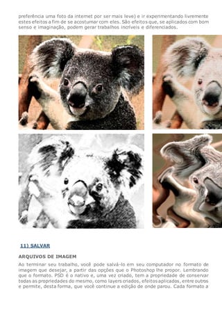 preferência uma foto da internet por ser mais leve) e ir experimentando livremente
estes efeitos a fim de se acostumar com eles. São efeitos que, se aplicados com bom
senso e imaginação, podem gerar trabalhos incríveis e diferenciados.
11) SALVAR
ARQUIVOS DE IMAGEM
Ao terminar seu trabalho, você pode salvá-lo em seu computador no formato de
imagem que desejar, a partir das opções que o Photoshop lhe propor. Lembrando
que o formato. PSD é o nativo e, uma vez criado, tem a propriedade de conservar
todas as propriedades do mesmo, como layers criados, efeitos aplicados, entre outros
e permite, desta forma, que você continue a edição de onde parou. Cada formato a
 