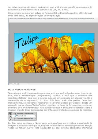 ser salvo depende de alguns parâmetros que você mesmo propõe no momento do
salvamento. Para web os mais comuns são GIF, JPG e PNG.
Um exemplo: se optar em salvar no formato JPG, o Photoshop pedirá, além do local
onde será salvo, as especificações de compactação.
DOIS MODOS PARA WEB
Supondo que você criou uma imagem para web que será aplicada em um topo de um
site, mas o webdeveloper (programador) solicitou a você que a enviasse toda
recortada (fatiada) para que a mesma pudesse ser carregada em etapas visando a
aceleração do carregamento do site. Pois bem, você não precisa fazer isso
manualmente, selecionando, recortando e salvando pedaço por pedaço. Existe um
comando que se chama “Fatiar” (slicer) também na barra de ferramentas, sendo um
submenu do Corte demarcado. Para aplicá-lo basta ir arrastando o fatiador sobre a
imagem criando áreas demarcadas por linhas que limitarão os campos de recortes.
Por fim, entre no Menu > Salvar para web, configure a extensão e a qualidade da
imagem e, ao salvarverifique se, na parte inferiorda caixa de diálogos estará a opção
'todas as fatias”. Salve. Pelo navegador de seu sistema operacional (Windows
 