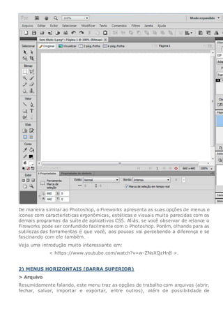 De maneira similar ao Photoshop, o Fireworks apresenta as suas opções de menus e
ícones com características ergonômicas, estéticas e visuais muito parecidas com os
demais programas da suíte de aplicativos CS5. Aliás, se você observar de relance o
Fireworks pode ser confundido facilmente com o Photoshop. Porém, olhando para as
sutilezas das ferramentas é que você, aos poucos vai percebendo a diferença e se
fascinando com ele também.
Veja uma introdução muito interessante em:
< https://www.youtube.com/watch?v=w-ZNsXQzHn8 >.
2) MENUS HORIZONTAIS (BARRA SUPERIOR)
> Arquivo
Resumidamente falando, este menu traz as opções de trabalho com arquivos (abrir,
fechar, salvar, importar e exportar, entre outros), além de possibilidade de
 