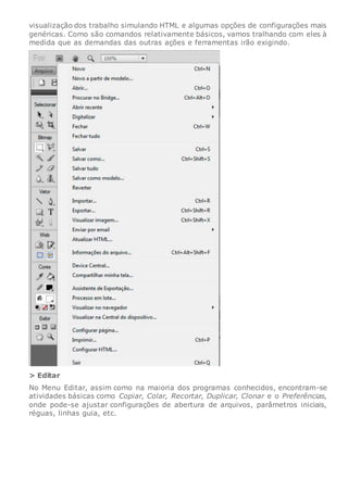 visualização dos trabalho simulando HTML e algumas opções de configurações mais
genéricas. Como são comandos relativamente básicos, vamos tralhando com eles à
medida que as demandas das outras ações e ferramentas irão exigindo.
> Editar
No Menu Editar, assim como na maioria dos programas conhecidos, encontram-se
atividades básicas como Copiar, Colar, Recortar, Duplicar, Clonar e o Preferências,
onde pode-se ajustar configurações de abertura de arquivos, parâmetros iniciais,
réguas, linhas guia, etc.
 