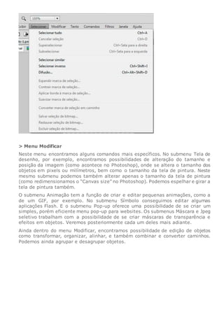 > Menu Modificar
Neste menu encontramos alguns comandos mais específicos. No submenu Tela de
desenho, por exemplo, encontramos possibilidades de alteração do tamanho e
posição da imagem (como acontece no Photoshop), onde se altera o tamanho dos
objetos em pixels ou milímetros, bem como o tamanho da tela de pintura. Neste
mesmo submenu podemos também alterar apenas o tamanho da tela de pintura
(como redimensionamos o “Canvas size” no Photoshop). Podemos espelhar e girar a
tela de pintura também.
O submenu Animação tem a função de criar e editar pequenas animações, como a
de um GIF, por exemplo. No submenu Símbolo conseguimos editar algumas
aplicações Flash. E o submenu Pop-up oferece uma possibilidade de se criar um
simples, porém eficiente menu pop-up para websites. Os submenus Máscara e Jpeg
seletivo trabalham com a possibilidade de se criar máscaras de transparência e
efeitos em objetos. Veremos posteriormente cada um deles mais adiante.
Ainda dentro do menu Modificar, encontramos possibilidade de edição de objetos
como transformar, organizar, alinhar, e também combinar e converter caminhos.
Podemos ainda agrupar e desagrupar objetos.
 