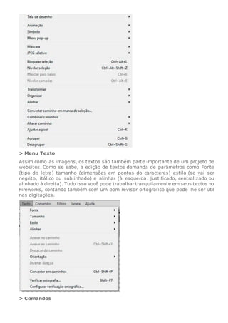 > Menu Texto
Assim como as imagens, os textos são também parte importante de um projeto de
websites. Como se sabe, a edição de textos demanda de parâmetros como Fonte
(tipo de letra) tamanho (dimensões em pontos do caracteres) estilo (se vai ser
negrito, itálico ou sublinhado) e alinhar (à esquerda, justificado, centralizado ou
alinhado à direita). Tudo isso você pode trabalhar tranquilamente em seus textos no
Fireworks, contando também com um bom revisor ortográfico que pode lhe ser útil
nas digitações.
> Comandos
 