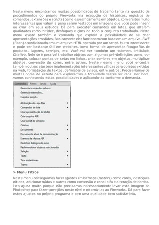 Neste menu encontramos muitas possibilidades de trabalho tanto na questão de
procedimentos do próprio Fireworks (na execução de históricos, registros de
comandos, extensões e scripts) como especificamente em objetos, com efeitos muito
interessantes que valem a pena serem testados em imagens que você pode inserir
ou criar em seus estudos. Dá para executar comandos em lotes, que alteram
qualidades como nitidez, desfoques e giros de todo o conjunto trabalhado. Neste
menu existe também o comando que explora a possibilidade de se criar
apresentações em slides. Basicamente elas funcionam com base em um arquivo. SWF
(flash) acondicionado em um arquivo HTML operado por um script. Muito interessante
e pode ser bastante útil em websites, como forma de apresentar fotografias de
produtos, lugares, serviços, etc. Você vai ver também um submenu intitulado
Criativo. Nele se é possível trabalhar objetos com algumas pré-definições como, por
exemplo, colocar pontas de setas em linhas, criar sombras em objetos, multiplicar
objetos, conversão de cores, entre outros. Neste mesmo menu você encontra
também outros ajustes e implementações interessantes válidas para objetos exibidos
na web, formatação de textos, definições de avisos, entre outros; Precisaríamos de
muitas horas de estudo para explorarmos a totalidade destes recursos. Por hora,
vamos conhecendo estas possibilidades e aplicando-as conforme a demanda.
> Menu Filtros
Neste menu conseguimos fazer ajustes em bitmaps (rasters) como cores, desfoques
nitidez, adicionar ruídos e outros como conversão e canal alfa e alteração de bordas.
Isto ajuda muito porque não precisamos necessariamente levar esta imagem ao
Photoshop para fazer correções neste nível e retorná-las ao Fireworks. Dá para fazer
estes ajustes no próprio programa e com uma qualidade bem satisfatória.
 