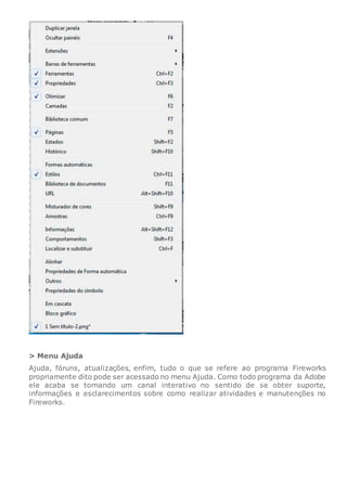 > Menu Ajuda
Ajuda, fóruns, atualizações, enfim, tudo o que se refere ao programa Fireworks
propriamente dito pode ser acessado no menu Ajuda. Como todo programa da Adobe
ele acaba se tornando um canal interativo no sentido de se obter suporte,
informações e esclarecimentos sobre como realizar atividades e manutenções no
Fireworks.
 