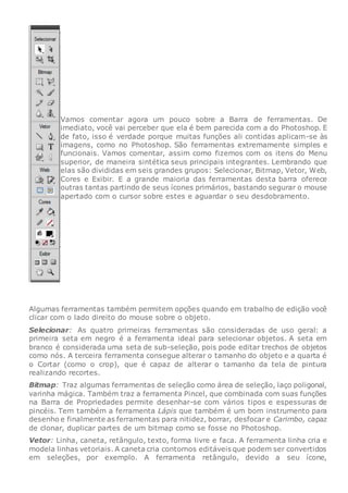 Vamos comentar agora um pouco sobre a Barra de ferramentas. De
imediato, você vai perceber que ela é bem parecida com a do Photoshop. E
de fato, isso é verdade porque muitas funções ali contidas aplicam-se às
imagens, como no Photoshop. São ferramentas extremamente simples e
funcionais. Vamos comentar, assim como fizemos com os itens do Menu
superior, de maneira sintética seus principais integrantes. Lembrando que
elas são divididas em seis grandes grupos: Selecionar, Bitmap, Vetor, Web,
Cores e Exibir. E a grande maioria das ferramentas desta barra oferece
outras tantas partindo de seus ícones primários, bastando segurar o mouse
apertado com o cursor sobre estes e aguardar o seu desdobramento.
Algumas ferramentas também permitem opções quando em trabalho de edição você
clicar com o lado direito do mouse sobre o objeto.
Selecionar: As quatro primeiras ferramentas são consideradas de uso geral: a
primeira seta em negro é a ferramenta ideal para selecionar objetos. A seta em
branco é considerada uma seta de sub-seleção, pois pode editar trechos de objetos
como nós. A terceira ferramenta consegue alterar o tamanho do objeto e a quarta é
o Cortar (como o crop), que é capaz de alterar o tamanho da tela de pintura
realizando recortes.
Bitmap: Traz algumas ferramentas de seleção como área de seleção, laço poligonal,
varinha mágica. Também traz a ferramenta Pincel, que combinada com suas funções
na Barra de Propriedades permite desenhar-se com vários tipos e espessuras de
pincéis. Tem também a ferramenta Lápis que também é um bom instrumento para
desenho e finalmente as ferramentas para nitidez, borrar, desfocar e Carimbo, capaz
de clonar, duplicar partes de um bitmap como se fosse no Photoshop.
Vetor: Linha, caneta, retângulo, texto, forma livre e faca. A ferramenta linha cria e
modela linhas vetoriais. A caneta cria contornos editáveis que podem ser convertidos
em seleções, por exemplo. A ferramenta retângulo, devido a seu ícone,
 