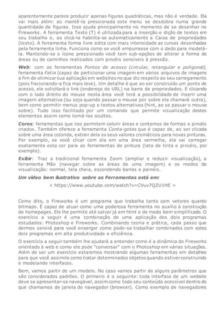 aparentemente parece produzir apenas figuras quadráticas, mas não é verdade. Ela
vai mais além: ao mantê-la pressionada este menu se desdobra numa grande
quantidade de figuras. Isso ajuda principalmente no momento de se desenhar no
Fireworks. A ferramenta Texto (T) é utilizada para a inserção e dição de textos em
seu trabalho e, ao clicá-la habilita-se automaticamente a Caixa de propriedades
(texto). A ferramenta forma livre edita com mais intensidade as curvas desenhadas
pela ferramenta linha. Funciona como se você empurrasse com o dedo para modelá-
la. Mantendo-se o ícone pressionado você tem sub-opções de alterar a forma de
áreas ou de caminhos realizados com pincéis sensíveis à pressão.
Web: com as ferramentas Pontos de acesso (circular, retangular e poligonal),
ferramenta Fatia (capaz de particionar uma imagem em vários arquivos de imagens
a fim de otimizarsua aplicação em websites no que diz respeito ao seu carregamento
(pois fracionando-a fica mais leve). Um detalhe é que ao ser construído um ponto de
acesso, ele solicitará o link (endereço do URL) na barra de propriedades. E clicando
com o lado direito do mouse nesta área você terá a possibilidade de inserir uma
imagem alternativa (ou seja quando passar o mouse por sobre ela chamará outra),
bem como permitir menus pop-up e textos alternativos (hint, ao se passar o mouse
sobre). Tudo isso facilitado por um comando que permite visualização destes
elementos assim como torná-los ocultos.
Cores: ferramentas que nos permitem colorir áreas e contornos de formas e pincéis
criados. Também oferece a ferramenta Conta-gotas que é capaz de, ao ser clicada
sobre uma área colorida, extrair dela os seus valores cromáticos para novas pinturas.
Por exemplo, se você clicar com ela em uma área vermelha, ela vai carregar
exatamente esta cor para as ferramentas de pintura (lata de tinta e pincéis, por
exemplo).
Exibir: Traz a tradicional ferramenta Zoom (ampliar e reduzir visualização), a
ferramenta Mão (navegar sobre as áreas de uma imagem) e os modos de
visualização: normal, tela cheia, escondendo barras e painéis.
Um vídeo bem ilustrativo sobre as Ferramentas está em:
< https://www.youtube.com/watch?v=CVuv7QZU1HE >
Como dito, o Fireworks é um programa que trabalha tanto com vetores quanto
bitmaps. É capaz de atuar como uma poderosa ferramenta no auxílio à construção
de homepages. Ele lhe permite até salvar já em html e de modo bem simplificado. O
exercício a seguir é uma combinação de uma aplicação dos dois programas
estudados: Photoshop e Fireworks. Combinando teoria e prática, cada passo que
dermos servirá para você enxergar como pode-se trabalhar combinados com estes
dois programas em alta produtividade e eficiência.
O exercício a seguir também lhe ajudará a entender como é a dinâmica do Fireworks
orientado à web e como ele pode “conversar” com o Photoshop em várias situações.
Além de ser um exercício estaremos mostrando algumas ferramentas em detalhes
para que você assimile como tratar determinados objetos quando estiverconstruindo
e modelando interfaces.
Bem, vamos partir de um modelo. No caso vamos partir de alguns parâmetros que
são considerados padrões. O primeiro é o seguinte: toda interface de um website
deve se apresentar-se navegável, assim como todo seu conteúdo acessível dentro do
que chamamos de janela do navegador (browser). Como exemplo de navegadores
 