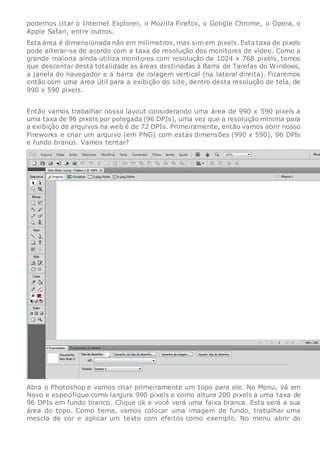 podemos citar o Internet Explorer, o Mozilla Firefox, o Google Chrome, o Opera, o
Apple Safari, entre outros.
Esta área é dimensionada não em milímetros, mas sim em pixels. Esta taxa de pixels
pode alterar-se de acordo com a taxa de resolução dos monitores de vídeo. Como a
grande maioria ainda utiliza monitores com resolução de 1024 x 768 pixels, temos
que descontar desta totalidade as áreas destinadas à Barra de Tarefas do Windows,
a janela do navegador e a barra de rolagem vertical (na lateral direita). Ficaremos
então com uma área útil para a exibição do site, dentro desta resolução de tela, de
990 x 590 pixels.
Então vamos trabalhar nosso layout considerando uma área de 990 x 590 pixels a
uma taxa de 96 pixels por polegada (96 DPIs), uma vez que a resolução mínima para
a exibição de arquivos na web é de 72 DPIs. Primeiramente, então vamos abrir nosso
Fireworks e criar um arquivo (em PNG) com estas dimensões (990 x 590), 96 DPIs
e fundo branco. Vamos tentar?
Abra o Photoshop e vamos criar primeiramente um topo para ele. No Menu, vá em
Novo e especifique como largura 990 pixels e como altura 200 pixels a uma taxa de
96 DPIs em fundo branco. Clique ok e você verá uma faixa branca. Esta será a sua
área do topo. Como tema, vamos colocar uma imagem de fundo, trabalhar uma
mescla de cor e aplicar um texto com efeitos como exemplo. No menu abrir do
 