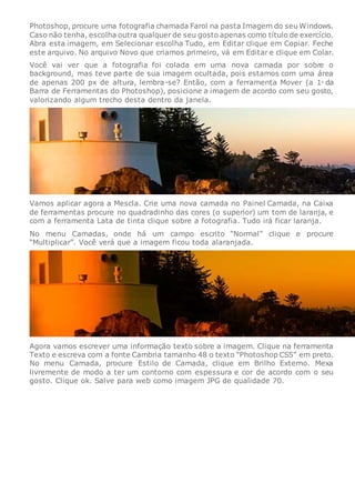 Photoshop, procure uma fotografia chamada Farol na pasta Imagem do seu Windows.
Caso não tenha, escolha outra qualquer de seu gosto apenas como título de exercício.
Abra esta imagem, em Selecionar escolha Tudo, em Editar clique em Copiar. Feche
este arquivo. No arquivo Novo que criamos primeiro, vá em Editar e clique em Colar.
Você vai ver que a fotografia foi colada em uma nova camada por sobre o
background, mas teve parte de sua imagem ocultada, pois estamos com uma área
de apenas 200 px de altura, lembra-se? Então, com a ferramenta Mover (a 1a
da
Barra de Ferramentas do Photoshop), posicione a imagem de acordo com seu gosto,
valorizando algum trecho desta dentro da janela.
Vamos aplicar agora a Mescla. Crie uma nova camada no Painel Camada, na Caixa
de ferramentas procure no quadradinho das cores (o superior) um tom de laranja, e
com a ferramenta Lata de tinta clique sobre a fotografia. Tudo irá ficar laranja.
No menu Camadas, onde há um campo escrito “Normal” clique e procure
“Multiplicar”. Você verá que a imagem ficou toda alaranjada.
Agora vamos escrever uma informação texto sobre a imagem. Clique na ferramenta
Texto e escreva com a fonte Cambria tamanho 48 o texto “Photoshop CS5” em preto.
No menu Camada, procure Estilo de Camada, clique em Brilho Externo. Mexa
livremente de modo a ter um contorno com espessura e cor de acordo com o seu
gosto. Clique ok. Salve para web como imagem JPG de qualidade 70.
 