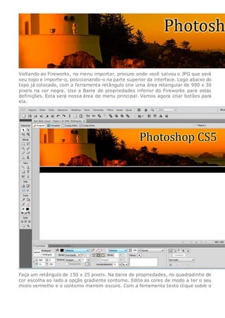 Voltando ao Fireworks, no menu importar, procure onde você salvou o JPG que será
seu topo e importe-o, posicionando-o na parte superior da interface. Logo abaixo do
topo já colocado, com a ferramenta retângulo crie uma área retangular de 990 x 30
pixels na cor negra. Use a Barra de propriedades inferior do Fireworks para estas
definições. Esta será nossa área de menu principal. Vamos agora criar botões para
ela.
Faça um retângulo de 150 x 25 pixels. Na barra de propriedades, no quadradinho de
cor escolha ao lado a opção gradiente contorno. Edite as cores de modo a ter o seu
miolo vermelho e o contorno marrom escuro. Com a ferramenta texto clique sobre o
 
