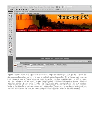 Agora façamos um retângulo em cinza de 230 px de altura por 300 px de largura na
área central do site, porém um pouco mais deslocado em direção ao topo. Novamente
com a ferramenta Texto marque uma área dentro deste retângulo, de 195 px por
290 px. Nesta caixa de texto, digite um pequeno texto que complete-a (em Verdana
Regular, corpo 11 em cinza, alinhado à esquerda). Dois parágrafos serão suficientes.
Veja a ilustração a seguir como um exemplo. Todos os seus dados construtivos
podem ser vistos na sua barra de propriedades (parte inferior do Fireworks).
 
