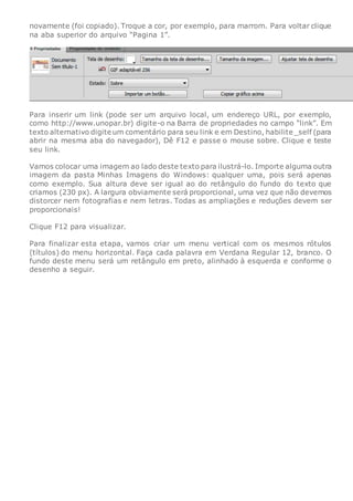 novamente (foi copiado). Troque a cor, por exemplo, para marrom. Para voltar clique
na aba superior do arquivo “Pagina 1”.
Para inserir um link (pode ser um arquivo local, um endereço URL, por exemplo,
como http://www.unopar.br) digite-o na Barra de propriedades no campo “link”. Em
texto alternativo digite um comentário para seu link e em Destino, habilite _self (para
abrir na mesma aba do navegador), Dê F12 e passe o mouse sobre. Clique e teste
seu link.
Vamos colocar uma imagem ao lado deste texto para ilustrá-lo. Importe alguma outra
imagem da pasta Minhas Imagens do Windows: qualquer uma, pois será apenas
como exemplo. Sua altura deve ser igual ao do retângulo do fundo do texto que
criamos (230 px). A largura obviamente será proporcional, uma vez que não devemos
distorcer nem fotografias e nem letras. Todas as ampliações e reduções devem ser
proporcionais!
Clique F12 para visualizar.
Para finalizar esta etapa, vamos criar um menu vertical com os mesmos rótulos
(títulos) do menu horizontal. Faça cada palavra em Verdana Regular 12, branco. O
fundo deste menu será um retângulo em preto, alinhado à esquerda e conforme o
desenho a seguir.
 