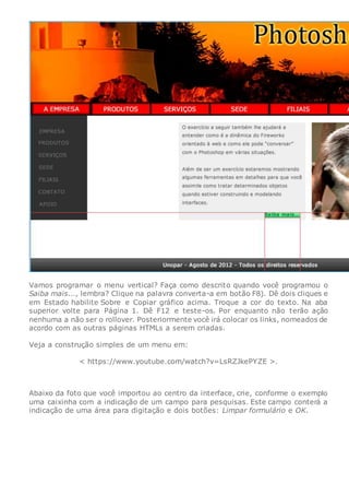 Vamos programar o menu vertical? Faça como descrito quando você programou o
Saiba mais..., lembra? Clique na palavra converta-a em botão F8). Dê dois cliques e
em Estado habilite Sobre e Copiar gráfico acima. Troque a cor do texto. Na aba
superior volte para Página 1. Dê F12 e teste-os. Por enquanto não terão ação
nenhuma a não ser o rollover. Posteriormente você irá colocar os links, nomeados de
acordo com as outras páginas HTMLs a serem criadas.
Veja a construção simples de um menu em:
< https://www.youtube.com/watch?v=LsRZJkePYZE >.
Abaixo da foto que você importou ao centro da interface, crie, conforme o exemplo
uma caixinha com a indicação de um campo para pesquisas. Este campo conterá a
indicação de uma área para digitação e dois botões: Limpar formulário e OK.
 