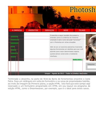 Terminado o desenho, na parte de Web da Barra de ferramentas encontre o ícone
Fatia. Faça um retângulo em volta do formulário e na caixa de propriedades habilite,
ao invés de Imagem de Primeiro plano, a opção HTML. Isto fará que este campo seja
reservado a um formulário programado em HTML em seu layout via programa de
edição HTML, como o Dreamweaver, por exemplo, que é o ideal para estes casos.
 