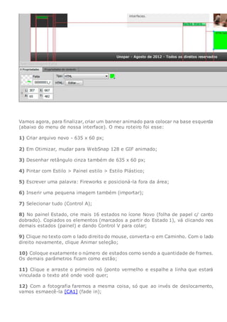 Vamos agora, para finalizar, criar um banner animado para colocar na base esquerda
(abaixo do menu de nossa interface). O meu roteiro foi esse:
1) Criar arquivo novo - 635 x 60 px;
2) Em Otimizar, mudar para WebSnap 128 e GIF animado;
3) Desenhar retângulo cinza também de 635 x 60 px;
4) Pintar com Estilo > Painel estilo > Estilo Plástico;
5) Escrever uma palavra: Fireworks e posicioná-la fora da área;
6) Inserir uma pequena imagem também (importar);
7) Selecionar tudo (Control A);
8) No painel Estado, crie mais 16 estados no ícone Novo (folha de papel c/ canto
dobrado). Copiados os elementos (marcados a partir do Estado 1), vá clicando nos
demais estados (painel) e dando Control V para colar;
9) Clique no texto com o lado direito do mouse, converta-o em Caminho. Com o lado
direito novamente, clique Animar seleção;
10) Coloque exatamente o número de estados como sendo a quantidade de frames.
Os demais parâmetros ficam como estão;
11) Clique e arraste o primeiro nó (ponto vermelho e espalhe a linha que estará
vinculada o texto até onde você quer;
12) Com a fotografia faremos a mesma coisa, só que ao invés de deslocamento,
vamos esmaecê-la [CA1] (fade in);
 