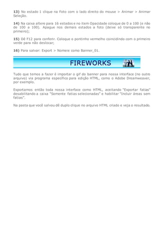 13) No estado 1 clique na Foto com o lado direito do mouse > Animar > Animar
Seleção.
14) Na caixa altere para 16 estados e no item Opacidade coloque de 0 a 100 (e não
de 100 a 100). Apague nos demais estados a foto (deixe só transparente no
primeiro);
15) Dê F12 para conferir. Coloque o pontinho vermelho coincidindo com o primeiro
verde para não deslocar;
16) Para salvar: Export > Nomeie como Banner_01.
Tudo que temos a fazer é importar o gif do banner para nossa interface (no outro
arquivo) via programa específico para edição HTML, como o Adobe Dreamweaver,
por exemplo.
Exportamos então toda nossa interface como HTML, aceitando “Exportar fatias”
desabilitando a caixa “Somente fatias selecionadas” e habilitar “Incluir áreas sem
fatias”.
Na pasta que você salvou dê duplo clique no arquivo HTML criado e veja o resultado.
 