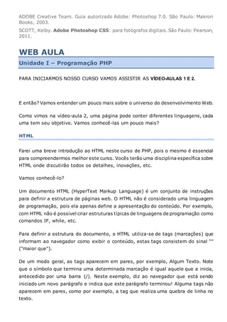 ADOBE Creative Team. Guia autorizado Adobe: Photoshop 7.0. São Paulo: Makron
Books, 2003.
SCOTT, Kelby. Adobe Photoshop CS5: para fotógrafos digitais.São Paulo: Pearson,
2011.
WEB AULA
Unidade I – Programação PHP
PARA INICIARMOS NOSSO CURSO VAMOS ASSISTIR AS VÍDEO-AULAS 1 E 2.
E então? Vamos entender um pouco mais sobre o universo do desenvolvimento Web.
Como vimos na vídeo-aula 2, uma página pode conter diferentes linguagens, cada
uma tem seu objetivo. Vamos conhecê-las um pouco mais?
HTML
Farei uma breve introdução ao HTML neste curso de PHP, pois o mesmo é essencial
para compreendermos melhor este curso. Vocês terão uma disciplina específica sobre
HTML onde discutirão todos os detalhes, inovações, etc.
Vamos conhecê-lo?
Um documento HTML (HyperText Markup Language) é um conjunto de instruções
para definir a estrutura de páginas web. O HTML não é considerado uma linguagem
de programação, pois ela apenas define a apresentação do conteúdo. Por exemplo,
com HTML não é possível criar estruturas típicas de linguagens de programação como
comandos IF, while, etc.
Para definir a estrutura do documento, o HTML utiliza-se de tags (marcações) que
informam ao navegador como exibir o conteúdo, estas tags consistem do sinal “”
("maior que").
De um modo geral, as tags aparecem em pares, por exemplo, Algum Texto. Note
que o símbolo que termina uma determinada marcação é igual aquele que a inicia,
antecedido por uma barra (/). Neste exemplo, diz ao navegador que está sendo
iniciado um novo parágrafo e indica que este parágrafo terminou! Alguma tags não
aparecem em pares, como por exemplo, a tag que realiza uma quebra de linha no
texto.
 