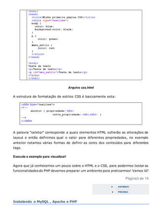 Arquivo css.html
A estrutura de formatação de estilos CSS é basicamente esta:
A palavra “seletor” corresponde a quais elementos HTML sofrerão as alterações de
layout e então definimos qual o valor para diferentes propriedades, no exemplo
anterior notamos várias formas de definir as cores dos conteúdos para diferentes
tags.
Execute o exemplo para visualizar!
Agora que já conhecemos um pouco sobre o HTML e o CSS, para podermos testar as
funcionalidades do PHP devemos preparar um ambiente para praticarmos! Vamos lá?
Página3 de 14
 ANTERIOR
 PRÓXIMA
Instalando o MySQL , Apache e PHP
 