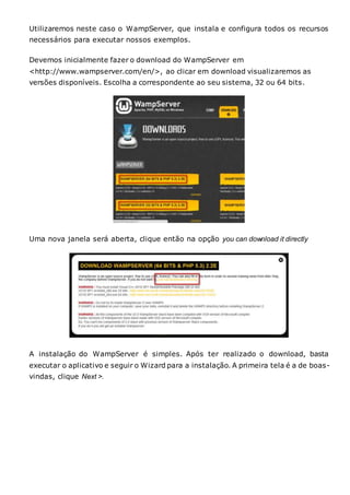 Utilizaremos neste caso o WampServer, que instala e configura todos os recursos
necessários para executar nossos exemplos.
Devemos inicialmente fazer o download do WampServer em
<http://www.wampserver.com/en/>, ao clicar em download visualizaremos as
versões disponíveis. Escolha a correspondente ao seu sistema, 32 ou 64 bits.
Uma nova janela será aberta, clique então na opção you can download it directly
A instalação do WampServer é simples. Após ter realizado o download, basta
executar o aplicativo e seguir o Wizard para a instalação. A primeira tela é a de boas-
vindas, clique Next >.
 