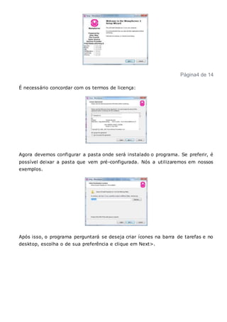 Página4 de 14
É necessário concordar com os termos de licença:
Agora devemos configurar a pasta onde será instalado o programa. Se preferir, é
possível deixar a pasta que vem pré-configurada. Nós a utilizaremos em nossos
exemplos.
Após isso, o programa perguntará se deseja criar ícones na barra de tarefas e no
desktop, escolha o de sua preferência e clique em Next>.
 