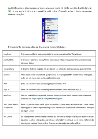 Ao finalizarmos, podemos notar que surgiu um ícone no canto inferior direito da tela:
, a cor verde indica que o servidor está online. Clicando sobre o ícone, aparecem
diversas opções:
É importante compreender as diferentes funcionalidades:
Localhost O browser padrão do sistema será aberto com a página inicial do WampServer
phpMyAdmin O browser é aberto no phpMyAdmin, sistema que utilizaremos para criar e gerenciar nosso
banco de dados
wwwDirectory O Explorer é aberto na pasta em que devem ser colocados os arquivos .php que criaremos
Apache Trata-se do nosso servidor web que processa as requisições PHP. Ao selecionar esta opção
exibe um sub-menu para configurações adicionais
PHP Exibe um sub-menu para configurações adicionais do PHP
MySQL Exibe um sub-menu para configurações adicionais do banco de dados MySQL
webGrind Executa o webGrind que permite avaliar o desempenho de nosso sistema, para saber mais
acesse o site https://github.com/jokkedk/webgrind
Start, Stop, Restart
All Services
Estas opções permitem iniciar, parar ou reiniciar todos os serviços com apenas 1 clique. Utilize
essa opção se for feita alguma configuração adicional, ou se encontrar problemas na execução
de algum serviço
Put Online Se o computador for reiniciado e tivermos que executar o WampServer a partir do menu Iniciar,
devemos escolher esta opção para colocar o WampServer online, a cor do ícone é alterada de
acordo com o status. Verde: online, Amarelo: em transição, Vermelho: offline.
 