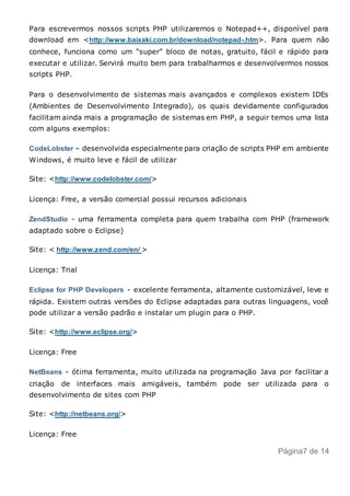 Para escrevermos nossos scripts PHP utilizaremos o Notepad++, disponível para
download em <http://www.baixaki.com.br/download/notepad-.htm>. Para quem não
conhece, funciona como um “super” bloco de notas, gratuito, fácil e rápido para
executar e utilizar. Servirá muito bem para trabalharmos e desenvolvermos nossos
scripts PHP.
Para o desenvolvimento de sistemas mais avançados e complexos existem IDEs
(Ambientes de Desenvolvimento Integrado), os quais devidamente configurados
facilitam ainda mais a programação de sistemas em PHP, a seguir temos uma lista
com alguns exemplos:
CodeLobster – desenvolvida especialmente para criação de scripts PHP em ambiente
Windows, é muito leve e fácil de utilizar
Site: <http://www.codelobster.com/>
Licença: Free, a versão comercial possui recursos adicionais
ZendStudio - uma ferramenta completa para quem trabalha com PHP (framework
adaptado sobre o Eclipse)
Site: < http://www.zend.com/en/ >
Licença: Trial
Eclipse for PHP Developers - excelente ferramenta, altamente customizável, leve e
rápida. Existem outras versões do Eclipse adaptadas para outras linguagens, você
pode utilizar a versão padrão e instalar um plugin para o PHP.
Site: <http://www.eclipse.org/>
Licença: Free
NetBeans - ótima ferramenta, muito utilizada na programação Java por facilitar a
criação de interfaces mais amigáveis, também pode ser utilizada para o
desenvolvimento de sites com PHP
Site: <http://netbeans.org/>
Licença: Free
Página7 de 14
 