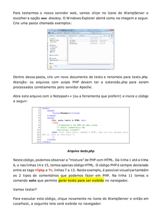 Para testarmos o nosso servidor web, vamos clicar no ícone do WampServer e
escolher a opção www directory. O Windows Explorer abrirá como na imagem a seguir.
Crie uma pasta chamada exemplos:
Dentro dessa pasta, crie um novo documento de texto e renomeie para texto.php.
Atenção: os arquivos com scripts PHP devem ter a extensão.php para serem
processados corretamente pelo servidor Apache.
Abra este arquivo com o Notepad++ (ou a ferramenta que preferir) e insira o código
a seguir:
Arquivo texto.php
Neste código, podemos observar a “mistura” de PHP com HTML. Da linha 1 até a linha
6, e nas linhas 14 e 15, temos apenas código HTML. O código PHP é sempre declarado
entre as tags <?php e ?>, linhas 7 a 13. Neste exemplo, é possível visualizartambém
os 2 tipos de comentários que podemos fazer em PHP. Na linha 11 temos o
comando echo que permite gerar texto para ser exibido no navegador.
Vamos testar?
Para executar este código, clique novamente no ícone do WampServer e então em
Localhost, a seguinte tela será exibida no navegador:
 