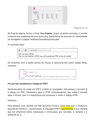 Página8 de 14
No final da página, temos o título Your Projects, clique na pasta exemplos, e escolha
o arquivo que acabamos de criar texto.php. Outra forma de executar é ir diretamente
no navegador e digitar localhost/exemplos/texto.php
O resultado será:
Ao clicarmos com o botão direito do mouse e selecionarmos exibir código fonte,
veremos:
Por que não visualizamos o código em PHP?
Nenhuma parte do script em PHP é exibido no navegador. Isto porque o servidor lê
o código em PHP, interpreta e gera o HTML correspondente, que então é enviado
para o cliente, que é o responsável por processar e exibir o código HTML.
Variáveis
Para declarar uma variável em PHP devemos iniciar o nome dela com o símbolo $,
seguido por letras ou _ (underscore). A linguagem PHP é case-sensitive, o que significa
que ela diferencia letras maiúsculas e minúsculas, por exemplo, a variável x é
diferente de X.
 