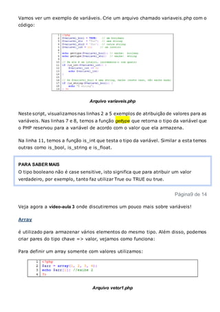 Vamos ver um exemplo de variáveis. Crie um arquivo chamado variaveis.php com o
código:
Arquivo variaveis.php
Neste script, visualizamos nas linhas 2 a 5 exemplos de atribuição de valores para as
variáveis. Nas linhas 7 e 8, temos a função gettype que retorna o tipo da variável que
o PHP reservou para a variável de acordo com o valor que ela armazena.
Na linha 11, temos a função is_int que testa o tipo da variável. Similar a esta temos
outras como is_bool, is_string e is_float.
PARA SABER MAIS
O tipo booleano não é case sensitive, isto significa que para atribuir um valor
verdadeiro, por exemplo, tanto faz utilizar True ou TRUE ou true.
Página9 de 14
Veja agora a vídeo-aula 3 onde discutiremos um pouco mais sobre variáveis!
Array
é utilizado para armazenar vários elementos do mesmo tipo. Além disso, podemos
criar pares do tipo chave => valor, vejamos como funciona:
Para definir um array somente com valores utilizamos:
Arquivo vetor1.php
 