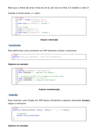 Note que o índice do array inicia-se em 0, por isso na linha 3 é exibido o valor 2!
Usando a forma chave => valor:
Arquivo vetor2.php
Constantes
Para definirmos uma constante em PHP devemos utilizar a estrutura:
Vejamos um exemplo:
Arquivo constante.php
FUNÇÃO
Para criarmos uma função em PHP basta utilizarmos a palavra reservada function,
segue a estrutura:
Vejamos um exemplo:
 