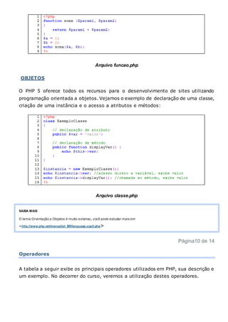 Arquivo funcao.php
OBJETOS
O PHP 5 oferece todos os recursos para o desenvolvimento de sites utilizando
programação orientada a objetos. Vejamos o exemplo de declaração de uma classe,
criação de uma instância e o acesso a atributos e métodos:
Arquivo classe.php
SAIBA MAIS
O tema Orientação a Objetos é muito extenso, você pode estudar mais em
<http://www.php.net/manual/pt_BR/language.oop5.php>
Página10 de 14
Operadores
A tabela a seguir exibe os principais operadores utilizados em PHP, sua descrição e
um exemplo. No decorrer do curso, veremos a utilização destes operadores.
 