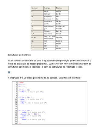 Estruturas de Controle
As estruturas de controle de uma linguagem de programação permitem controlar o
fluxo de execução de nossos programas. Vamos ver em PHP como trabalhar com as
estruturas condicionais (decisão) e com as estruturas de repetição (loop).
IF
A instrução if é utilizada para tomada de decisão. Vejamos um exemplo:
 