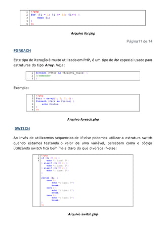 Arquivo for.php
Página11 de 14
FOREACH
Este tipo de iteração é muito utilizada em PHP, é um tipo de for especial usado para
estruturas do tipo Array. Veja:
Exemplo:
Arquivo foreach.php
SWITCH
Ao invés de utilizarmos sequencias de if-else podemos utilizar a estrutura switch
quando estamos testando o valor de uma variável, percebam como o código
utilizando switch fica bem mais claro do que diversos if-else:
Arquivo switch.php
 