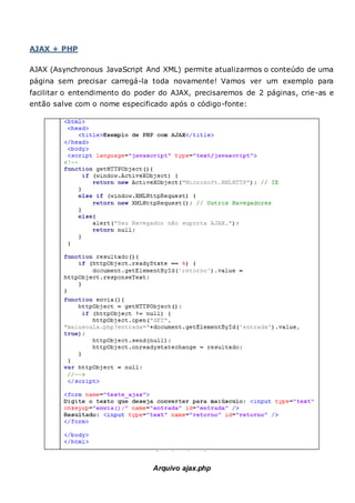 AJAX + PHP
AJAX (Asynchronous JavaScript And XML) permite atualizarmos o conteúdo de uma
página sem precisar carregá-la toda novamente! Vamos ver um exemplo para
facilitar o entendimento do poder do AJAX, precisaremos de 2 páginas, crie-as e
então salve com o nome especificado após o código-fonte:
Arquivo ajax.php
 