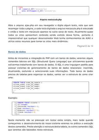 Arquivo maiuscula.php
Abra o arquivo ajax.php em seu navegador e digite algum texto, note que sem
recarregar toda a página, a cada tecla digitada o arquivo maiuscula.php é executado
e então o texto em maiúsculo aparece na outra caixa de texto. Atualmente quase
todos os sites apresentam conteúdo sendo exibido dessa forma, portanto é
imprescindível que qualquer desenvolvedor Web tenha conhecimentos de AJAX e
utilize estes recursos para tornar os sites mais dinâmicos.
Página12 de 14
Banco de dados
Antes de iniciarmos a integração do PHP com um banco de dados, veremos alguns
comandos básicos em SQL (Structured Query Language) que utilizaremos quando
estivermos trabalhando com banco de dados. O SQL é uma linguagem padrão para
acessar sistemas de gerenciamento de banco de dados relacionais: inserindo,
atualizando, excluindo e selecionando suas informações. Todo banco de dados
precisa de tabelas para organizar os dados, vamos ver a estrutura de como criar
uma:
Exemplo:
Neste momento não se preocupe em testar estes scripts, mais tarde quando
começarmos o desenvolvimento do nosso sistema veremos na prática a execução
destes comandos. Preste atenção a estrutura desta tabela, os outros comandos SQL
que veremos são baseados nesta estrutura.
 