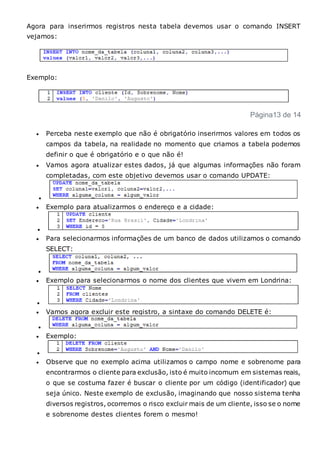 Agora para inserirmos registros nesta tabela devemos usar o comando INSERT
vejamos:
Exemplo:
Página13 de 14
 Perceba neste exemplo que não é obrigatório inserirmos valores em todos os
campos da tabela, na realidade no momento que criamos a tabela podemos
definir o que é obrigatório e o que não é!
 Vamos agora atualizar estes dados, já que algumas informações não foram
completadas, com este objetivo devemos usar o comando UPDATE:

 Exemplo para atualizarmos o endereço e a cidade:

 Para selecionarmos informações de um banco de dados utilizamos o comando
SELECT:

 Exemplo para selecionarmos o nome dos clientes que vivem em Londrina:

 Vamos agora excluir este registro, a sintaxe do comando DELETE é:

 Exemplo:

 Observe que no exemplo acima utilizamos o campo nome e sobrenome para
encontrarmos o cliente para exclusão, isto é muito incomum em sistemas reais,
o que se costuma fazer é buscar o cliente por um código (identificador) que
seja único. Neste exemplo de exclusão, imaginando que nosso sistema tenha
diversos registros, ocorremos o risco excluir mais de um cliente, isso se o nome
e sobrenome destes clientes forem o mesmo!
 