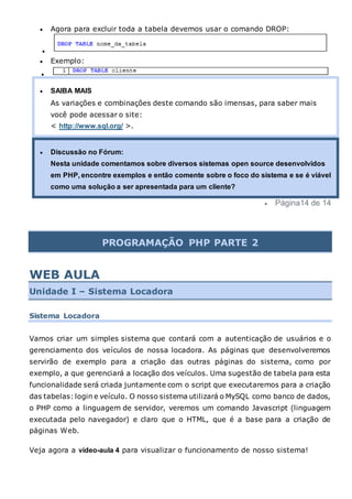  Agora para excluir toda a tabela devemos usar o comando DROP:

 Exemplo:

 SAIBA MAIS
As variações e combinações deste comando são imensas, para saber mais
você pode acessar o site:
< http://www.sql.org/ >.
 Discussão no Fórum:
Nesta unidade comentamos sobre diversos sistemas open source desenvolvidos
em PHP, encontre exemplos e então comente sobre o foco do sistema e se é viável
como uma solução a ser apresentada para um cliente?
 Página14 de 14
PROGRAMAÇÃO PHP PARTE 2
WEB AULA
Unidade I – Sistema Locadora
Sistema Locadora
Vamos criar um simples sistema que contará com a autenticação de usuários e o
gerenciamento dos veículos de nossa locadora. As páginas que desenvolveremos
servirão de exemplo para a criação das outras páginas do sistema, como por
exemplo, a que gerenciará a locação dos veículos. Uma sugestão de tabela para esta
funcionalidade será criada juntamente com o script que executaremos para a criação
das tabelas: login e veículo. O nosso sistema utilizará o MySQL como banco de dados,
o PHP como a linguagem de servidor, veremos um comando Javascript (linguagem
executada pelo navegador) e claro que o HTML, que é a base para a criação de
páginas Web.
Veja agora a vídeo-aula 4 para visualizar o funcionamento de nosso sistema!
 