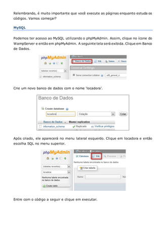 Relembrando, é muito importante que você execute as páginas enquanto estuda os
códigos. Vamos começar?
MySQL
Podemos ter acesso ao MySQL utilizando o phpMyAdmin. Assim, clique no ícone do
WampServer e então em phpMyAdmin. A seguinte tela será exibida. Clique em Banco
de Dados.
Crie um novo banco de dados com o nome ‘locadora’.
Após criado, ele aparecerá no menu lateral esquerdo. Clique em locadora e então
escolha SQL no menu superior.
Entre com o código a seguir e clique em executar.
 