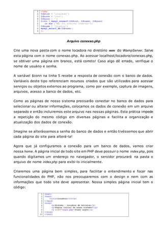 Arquivo conexao.php
Crie uma nova pasta com o nome locadora no diretório www do WampServer. Salve
esta página com o nome conexao.php. Ao acessar localhost/locadora/conexao.php,
se obtiver uma página em branco, está correto! Caso algo dê errado, verifique o
nome de usuário e senha.
A variável $conn na linha 5 recebe a resposta de conexão com o banco de dados.
Variáveis deste tipo referenciam recursos criados que são utilizados para acessar
serviços ou objetos externos ao programa, como por exemplo, captura de imagens,
arquivos, acesso a banco de dados, etc.
Como as páginas de nosso sistema precisarão conectar no banco de dados para
selecionar ou alterar informações, colocamos os dados de conexão em um arquivo
separado e então incluiremos este arquivo nas nossas páginas. Esta prática impede
a repetição do mesmo código em diversas páginas e facilita a organização e
atualização dos dados de conexão.
Imagine se alterássemos a senha do banco de dados e então tivéssemos que abrir
cada página do site para alterá-la!
Agora que já configuramos a conexão para um banco de dados, vamos criar
nossa home. A página inicial de todo site em PHP deve possuir o nome index.php, pois
quando digitamos um endereço no navegador, o servidor procurará na pasta o
arquivo de nome index.php para exibi-lo inicialmente.
Criaremos uma página bem simples, para facilitar o entendimento e focar nas
funcionalidades do PHP, não nos preocuparemos com o design e nem com as
informações que todo site deve apresentar. Nossa simples página inicial tem o
código:
 