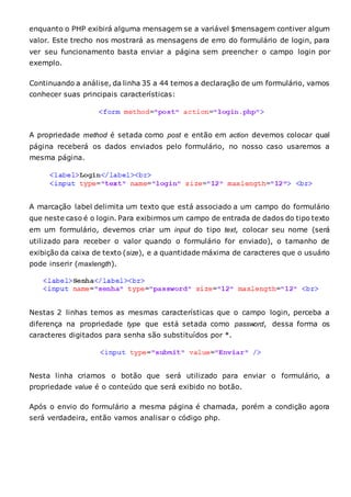 enquanto o PHP exibirá alguma mensagem se a variável $mensagem contiver algum
valor. Este trecho nos mostrará as mensagens de erro do formulário de login, para
ver seu funcionamento basta enviar a página sem preencher o campo login por
exemplo.
Continuando a análise, da linha 35 a 44 temos a declaração de um formulário, vamos
conhecer suas principais características:
A propriedade method é setada como post e então em action devemos colocar qual
página receberá os dados enviados pelo formulário, no nosso caso usaremos a
mesma página.
A marcação label delimita um texto que está associado a um campo do formulário
que neste caso é o login. Para exibirmos um campo de entrada de dados do tipo texto
em um formulário, devemos criar um input do tipo text, colocar seu nome (será
utilizado para receber o valor quando o formulário for enviado), o tamanho de
exibição da caixa de texto (size), e a quantidade máxima de caracteres que o usuário
pode inserir (maxlength).
Nestas 2 linhas temos as mesmas características que o campo login, perceba a
diferença na propriedade type que está setada como password, dessa forma os
caracteres digitados para senha são substituídos por *.
Nesta linha criamos o botão que será utilizado para enviar o formulário, a
propriedade value é o conteúdo que será exibido no botão.
Após o envio do formulário a mesma página é chamada, porém a condição agora
será verdadeira, então vamos analisar o código php.
 