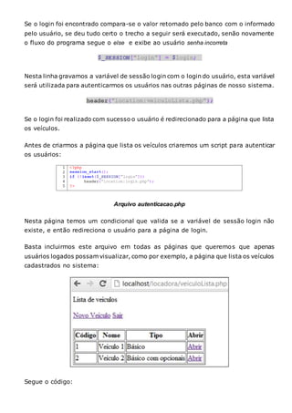 Se o login foi encontrado compara-se o valor retornado pelo banco com o informado
pelo usuário, se deu tudo certo o trecho a seguir será executado, senão novamente
o fluxo do programa segue o else e exibe ao usuário senha incorreta
Nesta linha gravamos a variável de sessão login com o login do usuário, esta variável
será utilizada para autenticarmos os usuários nas outras páginas de nosso sistema.
Se o login foi realizado com sucesso o usuário é redirecionado para a página que lista
os veículos.
Antes de criarmos a página que lista os veículos criaremos um script para autenticar
os usuários:
Arquivo autenticacao.php
Nesta página temos um condicional que valida se a variável de sessão login não
existe, e então redireciona o usuário para a página de login.
Basta incluirmos este arquivo em todas as páginas que queremos que apenas
usuários logados possam visualizar, como por exemplo, a página que lista os veículos
cadastrados no sistema:
Segue o código:
 