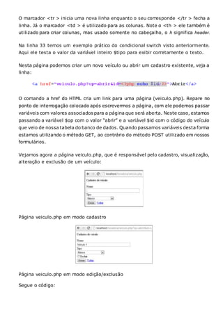 O marcador <tr > inicia uma nova linha enquanto o seu corresponde </tr > fecha a
linha. Já o marcador <td > é utilizado para as colunas. Note o <th > ele também é
utilizado para criar colunas, mas usado somente no cabeçalho, o h significa header.
Na linha 33 temos um exemplo prático do condicional switch visto anteriormente.
Aqui ele testa o valor da variável inteiro $tipo para exibir corretamente o texto.
Nesta página podemos criar um novo veículo ou abrir um cadastro existente, veja a
linha:
O comando a href do HTML cria um link para uma página (veiculo.php). Repare no
ponto de interrogação colocado após escrevermos a página, com ele podemos passar
variáveis com valores associados para a página que será aberta. Neste caso, estamos
passando a variável $op com o valor “abrir” e a variável $id com o código do veículo
que veio de nossa tabela do banco de dados. Quando passamos variáveis desta forma
estamos utilizando o método GET, ao contrário do método POST utilizado em nossos
formulários.
Vejamos agora a página veiculo.php, que é responsável pelo cadastro, visualização,
alteração e exclusão de um veículo:
Página veiculo.php em modo cadastro
Página veiculo.php em modo edição/exclusão
Segue o código:
 